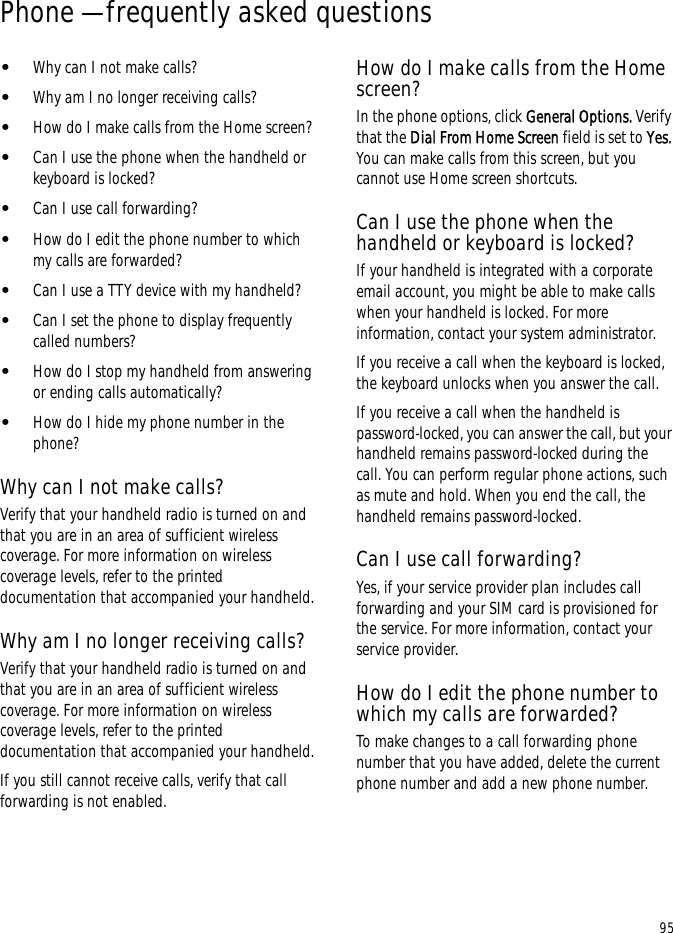 95Phone — frequently asked questions•Why can I not make calls?•Why am I no longer receiving calls?•How do I make calls from the Home screen?•Can I use the phone when the handheld or keyboard is locked?•Can I use call forwarding?•How do I edit the phone number to which my calls are forwarded?•Can I use a TTY device with my handheld?•Can I set the phone to display frequently called numbers?•How do I stop my handheld from answering or ending calls automatically?•How do I hide my phone number in the phone?Why can I not make calls?Verify that your handheld radio is turned on and that you are in an area of sufficient wireless coverage. For more information on wireless coverage levels, refer to the printed documentation that accompanied your handheld.Why am I no longer receiving calls?Verify that your handheld radio is turned on and that you are in an area of sufficient wireless coverage. For more information on wireless coverage levels, refer to the printed documentation that accompanied your handheld.If you still cannot receive calls, verify that call forwarding is not enabled.How do I make calls from the Home screen?In the phone options, click General Options. Verify that the Dial From Home Screen field is set to Yes. You can make calls from this screen, but you cannot use Home screen shortcuts.Can I use the phone when the handheld or keyboard is locked?If your handheld is integrated with a corporate email account, you might be able to make calls when your handheld is locked. For more information, contact your system administrator.If you receive a call when the keyboard is locked, the keyboard unlocks when you answer the call.If you receive a call when the handheld is password-locked, you can answer the call, but your handheld remains password-locked during the call. You can perform regular phone actions, such as mute and hold. When you end the call, the handheld remains password-locked.Can I use call forwarding?Yes, if your service provider plan includes call forwarding and your SIM card is provisioned for the service. For more information, contact your service provider.How do I edit the phone number to which my calls are forwarded?To make changes to a call forwarding phone number that you have added, delete the current phone number and add a new phone number.