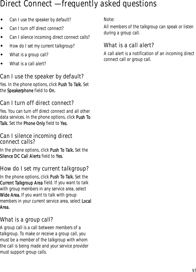 97Direct Connect — frequently asked questions•Can I use the speaker by default?•Can I turn off direct connect?•Can I silence incoming direct connect calls?•How do I set my current talkgroup?•What is a group call?•What is a call alert?Can I use the speaker by default?Yes. In the phone options, click Push To Talk. Set the Speakerphone field to On.Can I turn off direct connect?Yes. You can turn off direct connect and all other data services. In the phone options, click Push To Talk. Set the Phone Only field to Yes.Can I silence incoming direct connect calls?In the phone options, click Push To Talk. Set the Silence DC Call Alerts field to Yes.How do I set my current talkgroup?In the phone options, click Push To Talk. Set the Current Talkgroup Area field. If you want to talk with group members in any service area, select Wide Area. If you want to talk with group members in your current service area, select Local Area.What is a group call?A group call is a call between members of a talkgroup. To make or receive a group call, you must be a member of the talkgroup with whom the call is being made and your service provider must support group calls.Note:All members of the talkgroup can speak or listen during a group call.What is a call alert?A call alert is a notification of an incoming direct connect call or group call.