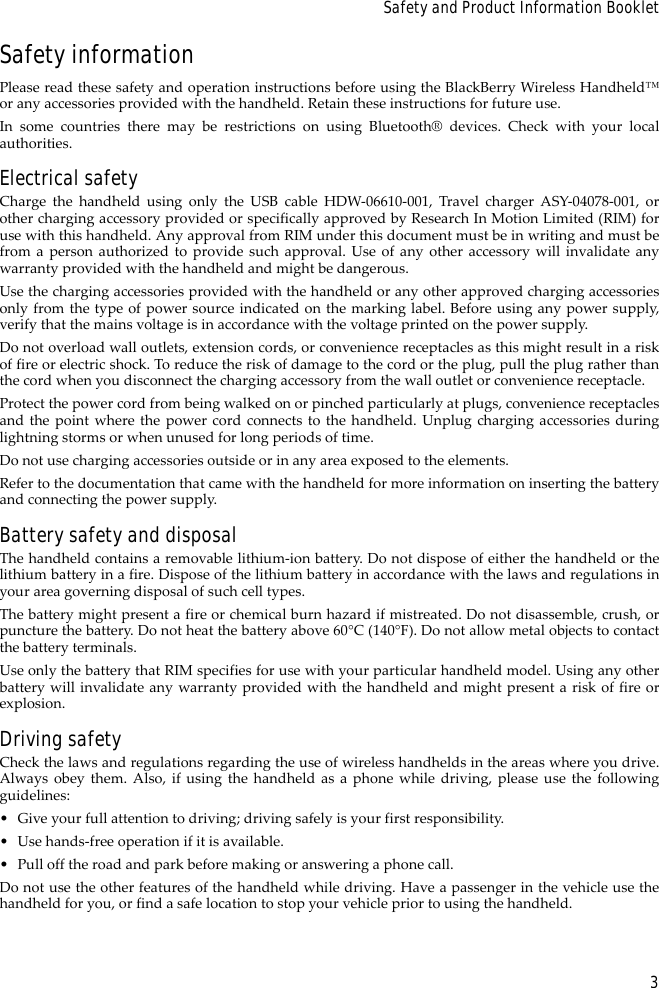 3Safety and Product Information BookletSafety informationPlease read these safety and operation instructions before using the BlackBerry Wireless Handheld™or any accessories provided with the handheld. Retain these instructions for future use.In some countries there may be restrictions on using Bluetooth® devices. Check with your localauthorities.Electrical safetyCharge the handheld using only the USB cable HDW-06610-001, Travel charger ASY-04078-001, orother charging accessory provided or specifically approved by Research In Motion Limited (RIM) foruse with this handheld. Any approval from RIM under this document must be in writing and must befrom a person authorized to provide such approval. Use of any other accessory will invalidate anywarranty provided with the handheld and might be dangerous.Use the charging accessories provided with the handheld or any other approved charging accessoriesonly from the type of power source indicated on the marking label. Before using any power supply,verify that the mains voltage is in accordance with the voltage printed on the power supply. Do not overload wall outlets, extension cords, or convenience receptacles as this might result in a riskof fire or electric shock. To reduce the risk of damage to the cord or the plug, pull the plug rather thanthe cord when you disconnect the charging accessory from the wall outlet or convenience receptacle.Protect the power cord from being walked on or pinched particularly at plugs, convenience receptaclesand the point where the power cord connects to the handheld. Unplug charging accessories duringlightning storms or when unused for long periods of time. Do not use charging accessories outside or in any area exposed to the elements. Refer to the documentation that came with the handheld for more information on inserting the batteryand connecting the power supply.Battery safety and disposalThe handheld contains a removable lithium-ion battery. Do not dispose of either the handheld or thelithium battery in a fire. Dispose of the lithium battery in accordance with the laws and regulations inyour area governing disposal of such cell types. The battery might present a fire or chemical burn hazard if mistreated. Do not disassemble, crush, orpuncture the battery. Do not heat the battery above 60°C (140°F). Do not allow metal objects to contactthe battery terminals. Use only the battery that RIM specifies for use with your particular handheld model. Using any otherbattery will invalidate any warranty provided with the handheld and might present a risk of fire orexplosion.Driving safetyCheck the laws and regulations regarding the use of wireless handhelds in the areas where you drive.Always obey them. Also, if using the handheld as a phone while driving, please use the followingguidelines:• Give your full attention to driving; driving safely is your first responsibility.• Use hands-free operation if it is available.• Pull off the road and park before making or answering a phone call. Do not use the other features of the handheld while driving. Have a passenger in the vehicle use thehandheld for you, or find a safe location to stop your vehicle prior to using the handheld.