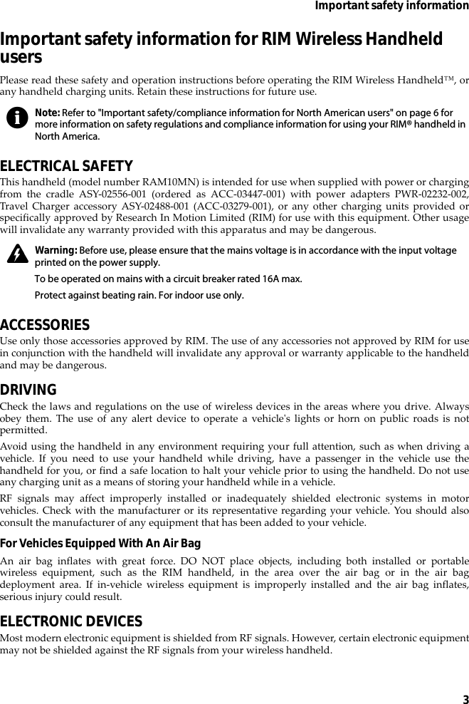 3Important safety informationImportant safety information for RIM Wireless Handheld usersPlease read these safety and operation instructions before operating the RIM Wireless Handheld™, orany handheld charging units. Retain these instructions for future use.ELECTRICAL SAFETYThis handheld (model number RAM10MN) is intended for use when supplied with power or chargingfrom the cradle ASY-02556-001 (ordered as ACC-03447-001) with power adapters PWR-02232-002,Travel Charger accessory ASY-02488-001 (ACC-03279-001), or any other charging units provided orspecifically approved by Research In Motion Limited (RIM) for use with this equipment. Other usagewill invalidate any warranty provided with this apparatus and may be dangerous.ACCESSORIESUse only those accessories approved by RIM. The use of any accessories not approved by RIM for usein conjunction with the handheld will invalidate any approval or warranty applicable to the handheldand may be dangerous.DRIVINGCheck the laws and regulations on the use of wireless devices in the areas where you drive. Alwaysobey them. The use of any alert device to operate a vehicle&apos;s lights or horn on public roads is notpermitted.Avoid using the handheld in any environment requiring your full attention, such as when driving avehicle. If you need to use your handheld while driving, have a passenger in the vehicle use thehandheld for you, or find a safe location to halt your vehicle prior to using the handheld. Do not useany charging unit as a means of storing your handheld while in a vehicle.RF signals may affect improperly installed or inadequately shielded electronic systems in motorvehicles. Check with the manufacturer or its representative regarding your vehicle. You should alsoconsult the manufacturer of any equipment that has been added to your vehicle.For Vehicles Equipped With An Air BagAn air bag inflates with great force. DO NOT place objects, including both installed or portablewireless equipment, such as the RIM handheld, in the area over the air bag or in the air bagdeployment area. If in-vehicle wireless equipment is improperly installed and the air bag inflates,serious injury could result.ELECTRONIC DEVICESMost modern electronic equipment is shielded from RF signals. However, certain electronic equipmentmay not be shielded against the RF signals from your wireless handheld.Note: Refer to &quot;Important safety/compliance information for North American users&quot; on page 6 for more information on safety regulations and compliance information for using your RIM® handheld in North America.Warning: Before use, please ensure that the mains voltage is in accordance with the input voltage printed on the power supply. To be operated on mains with a circuit breaker rated 16A max.Protect against beating rain. For indoor use only.