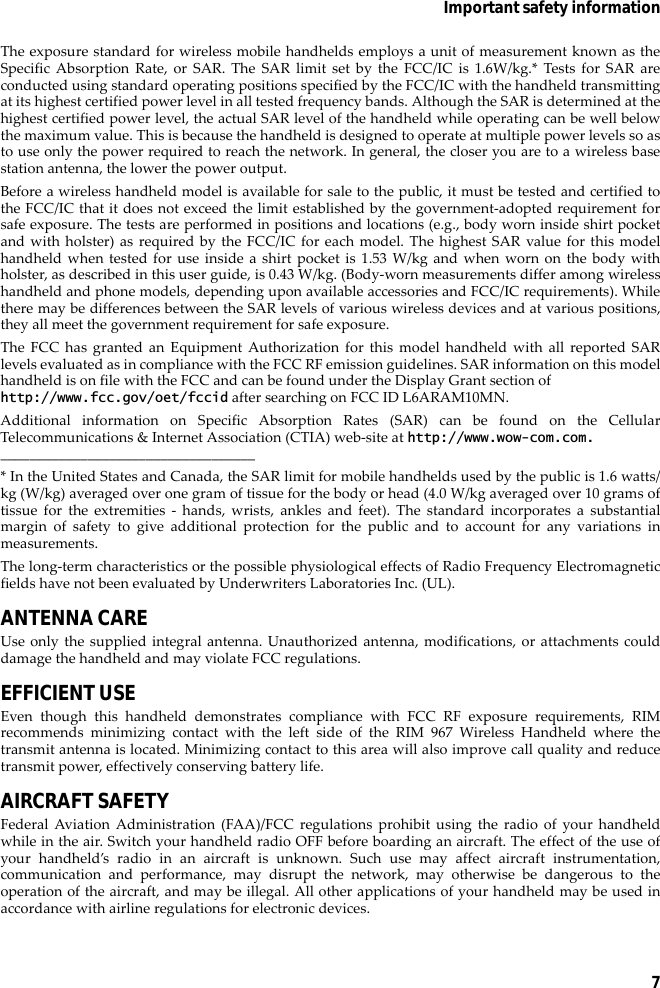 7Important safety informationThe exposure standard for wireless mobile handhelds employs a unit of measurement known as theSpecific Absorption Rate, or SAR. The SAR limit set by the FCC/IC is 1.6W/kg.* Tests for SAR areconducted using standard operating positions specified by the FCC/IC with the handheld transmittingat its highest certified power level in all tested frequency bands. Although the SAR is determined at thehighest certified power level, the actual SAR level of the handheld while operating can be well belowthe maximum value. This is because the handheld is designed to operate at multiple power levels so asto use only the power required to reach the network. In general, the closer you are to a wireless basestation antenna, the lower the power output. Before a wireless handheld model is available for sale to the public, it must be tested and certified tothe FCC/IC that it does not exceed the limit established by the government-adopted requirement forsafe exposure. The tests are performed in positions and locations (e.g., body worn inside shirt pocketand with holster) as required by the FCC/IC for each model. The highest SAR value for this modelhandheld when tested for use inside a shirt pocket is 1.53 W/kg and when worn on the body withholster, as described in this user guide, is 0.43 W/kg. (Body-worn measurements differ among wirelesshandheld and phone models, depending upon available accessories and FCC/IC requirements). Whilethere may be differences between the SAR levels of various wireless devices and at various positions,they all meet the government requirement for safe exposure. The FCC has granted an Equipment Authorization for this model handheld with all reported SARlevels evaluated as in compliance with the FCC RF emission guidelines. SAR information on this modelhandheld is on file with the FCC and can be found under the Display Grant section of http://www.fcc.gov/oet/fccid after searching on FCC ID L6ARAM10MN.Additional information on Specific Absorption Rates (SAR) can be found on the CellularTelecommunications &amp; Internet Association (CTIA) web-site at http://www.wow-com.com.___________________________________* In the United States and Canada, the SAR limit for mobile handhelds used by the public is 1.6 watts/kg (W/kg) averaged over one gram of tissue for the body or head (4.0 W/kg averaged over 10 grams oftissue for the extremities - hands, wrists, ankles and feet). The standard incorporates a substantialmargin of safety to give additional protection for the public and to account for any variations inmeasurements.The long-term characteristics or the possible physiological effects of Radio Frequency Electromagneticfields have not been evaluated by Underwriters Laboratories Inc. (UL).ANTENNA CAREUse only the supplied integral antenna. Unauthorized antenna, modifications, or attachments coulddamage the handheld and may violate FCC regulations.EFFICIENT USEEven though this handheld demonstrates compliance with FCC RF exposure requirements, RIMrecommends minimizing contact with the left side of the RIM 967 Wireless Handheld where thetransmit antenna is located. Minimizing contact to this area will also improve call quality and reducetransmit power, effectively conserving battery life.AIRCRAFT SAFETYFederal Aviation Administration (FAA)/FCC regulations prohibit using the radio of your handheldwhile in the air. Switch your handheld radio OFF before boarding an aircraft. The effect of the use ofyour handheld’s radio in an aircraft is unknown. Such use may affect aircraft instrumentation,communication and performance, may disrupt the network, may otherwise be dangerous to theoperation of the aircraft, and may be illegal. All other applications of your handheld may be used inaccordance with airline regulations for electronic devices.