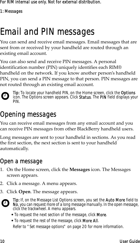 1: Messages10 User GuideFor RIM internal use only. Not for external distribution.Email and PIN messagesYou can send and receive email messages. Email messages that are sent from or received by your handheld are routed through an existing email account.You can also send and receive PIN messages. A personal identification number (PIN) uniquely identifies each RIM® handheld on the network. If you know another person’s handheld PIN, you can send a PIN message to that person. PIN messages are not routed through an existing email account.Opening messagesYou can receive email messages from any email account and you can receive PIN messages from other BlackBerry handheld users.Long messages are sent to your handheld in sections. As you read the first section, the next section is sent to your handheld automatically.Open a message1. On the Home screen, click the Messages icon. The Messages screen appears.2. Click a message. A menu appears.3. Click Open. The message appears.Tip: To locate your handheld PIN, on the Home screen, click the Options icon. The Options screen appears. Click Status. The PIN field displays your PIN.Tip: If, on the Message List Options screen, you set the Auto More field to No, you can request more of a long message manually. In the open message, click the trackwheel. A menu appears.•To request the next section of the message, click More.•To request the rest of the message, click More All.Refer to &quot;Set message options&quot; on page 20 for more information.