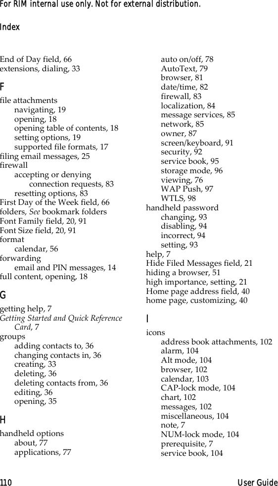 Index110 User GuideFor RIM internal use only. Not for external distribution.End of Day field, 66extensions, dialing, 33Ffile attachmentsnavigating, 19opening, 18opening table of contents, 18setting options, 19supported file formats, 17filing email messages, 25firewallaccepting or denying connection requests, 83resetting options, 83First Day of the Week field, 66folders, See bookmark foldersFont Family field, 20, 91Font Size field, 20, 91formatcalendar, 56forwardingemail and PIN messages, 14full content, opening, 18Ggetting help, 7Getting Started and Quick Reference Card, 7groupsadding contacts to, 36changing contacts in, 36creating, 33deleting, 36deleting contacts from, 36editing, 36opening, 35Hhandheld optionsabout, 77applications, 77auto on/off, 78AutoText, 79browser, 81date/time, 82firewall, 83localization, 84message services, 85network, 85owner, 87screen/keyboard, 91security, 92service book, 95storage mode, 96viewing, 76WAP Push, 97WTLS, 98handheld passwordchanging, 93disabling, 94incorrect, 94setting, 93help, 7Hide Filed Messages field, 21hiding a browser, 51high importance, setting, 21Home page address field, 40home page, customizing, 40Iiconsaddress book attachments, 102alarm, 104Alt mode, 104browser, 102calendar, 103CAP-lock mode, 104chart, 102messages, 102miscellaneous, 104note, 7NUM-lock mode, 104prerequisite, 7service book, 104