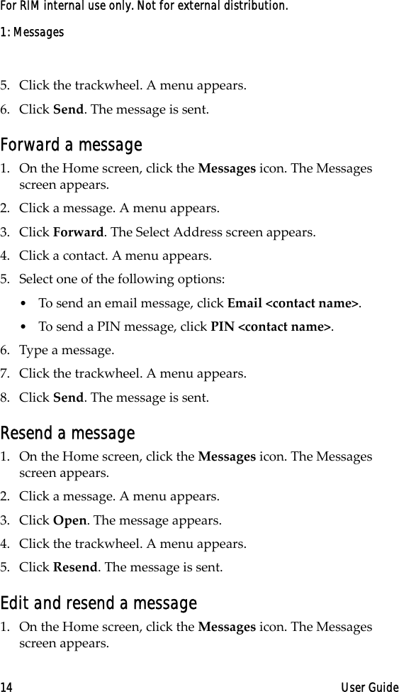 1: Messages14 User GuideFor RIM internal use only. Not for external distribution.5. Click the trackwheel. A menu appears.6. Click Send. The message is sent.Forward a message1. On the Home screen, click the Messages icon. The Messages screen appears.2. Click a message. A menu appears.3. Click Forward. The Select Address screen appears.4. Click a contact. A menu appears.5. Select one of the following options:•To send an email message, click Email &lt;contact name&gt;.•To send a PIN message, click PIN &lt;contact name&gt;.6. Type a message. 7. Click the trackwheel. A menu appears.8. Click Send. The message is sent.Resend a message1. On the Home screen, click the Messages icon. The Messages screen appears.2. Click a message. A menu appears.3. Click Open. The message appears.4. Click the trackwheel. A menu appears.5. Click Resend. The message is sent.Edit and resend a message1. On the Home screen, click the Messages icon. The Messages screen appears.