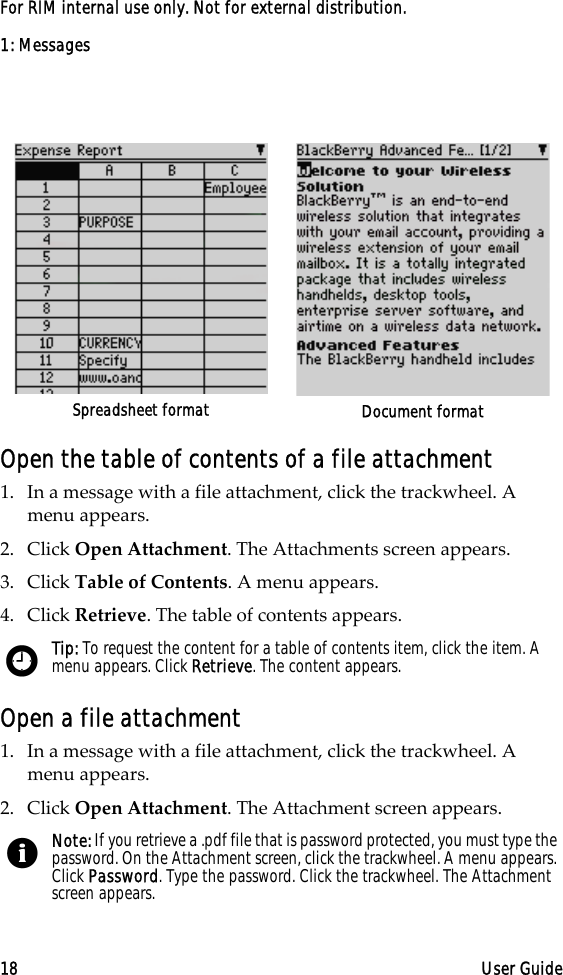 1: Messages18 User GuideFor RIM internal use only. Not for external distribution.Open the table of contents of a file attachment1. In a message with a file attachment, click the trackwheel. A menu appears.2. Click Open Attachment. The Attachments screen appears.3. Click Table of Contents. A menu appears.4. Click Retrieve. The table of contents appears.Open a file attachment1. In a message with a file attachment, click the trackwheel. A menu appears.2. Click Open Attachment. The Attachment screen appears.Spreadsheet format Document formatTip: To request the content for a table of contents item, click the item. A menu appears. Click Retrieve. The content appears.Note: If you retrieve a .pdf file that is password protected, you must type the password. On the Attachment screen, click the trackwheel. A menu appears. Click Password. Type the password. Click the trackwheel. The Attachment screen appears.