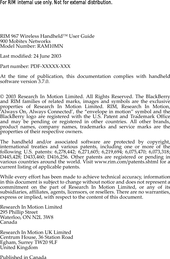 For RIM internal use only. Not for external distribution.RIM 967 Wireless Handheld™ User Guide900 Mobitex Networks Model Number: RAM10MNLast modified: 24 June 2003Part number: PDF-XXXXX-XXXAt the time of publication, this documentation complies with handheld software version 3.7.0.© 2003 Research In Motion Limited. All Rights Reserved. The BlackBerry and RIM families of related marks, images and symbols are the exclusive properties of Research In Motion Limited. RIM, Research In Motion, ‘Always On, Always Connected’, the “envelope in motion” symbol and the BlackBerry logo are registered with the U.S. Patent and Trademark Office and may be pending or registered in other countries. All other brands, product names, company names, trademarks and service marks are the properties of their respective owners.The handheld and/or associated software are protected by copyright, international treaties and various patents, including one or more of the following U.S. patents: 6,278,442; 6,271,605; 6,219,694; 6,075,470; 6,073,318; D445,428; D433,460; D416,256. Other patents are registered or pending in various countries around the world. Visit www.rim.com/patents.shtml for a current listing of applicable patents.While every effort has been made to achieve technical accuracy, information in this document is subject to change without notice and does not represent a commitment on the part of Research In Motion Limited, or any of its subsidiaries, affiliates, agents, licensors, or resellers. There are no warranties, express or implied, with respect to the content of this document.Research In Motion Limited295 Phillip StreetWaterloo, ON N2L 3W8CanadaResearch In Motion UK LimitedCentrum House, 36 Station RoadEgham, Surrey TW20 9LFUnited KingdomPublished in Canada
