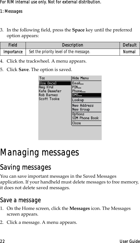 1: Messages22 User GuideFor RIM internal use only. Not for external distribution.3. In the following field, press the Space key until the preferred option appears:4. Click the trackwheel. A menu appears.5. Click Save. The option is saved.Managing messagesSaving messagesYou can save important messages in the Saved Messages application. If your handheld must delete messages to free memory, it does not delete saved messages.Save a message1. On the Home screen, click the Messages icon. The Messages screen appears.2. Click a message. A menu appears.Field Description DefaultImportance Set the priority level of the message. Normal