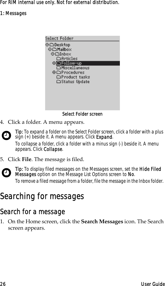 1: Messages26 User GuideFor RIM internal use only. Not for external distribution.Select Folder screen4. Click a folder. A menu appears. 5. Click File. The message is filed.Searching for messagesSearch for a message1. On the Home screen, click the Search Messages icon. The Search screen appears. Tip: To expand a folder on the Select Folder screen, click a folder with a plus sign (+) beside it. A menu appears. Click Expand.To collapse a folder, click a folder with a minus sign (-) beside it. A menu appears. Click Collapse.Tip: To display filed messages on the Messages screen, set the Hide Filed Messages option on the Message List Options screen to No.To remove a filed message from a folder, file the message in the Inbox folder. 