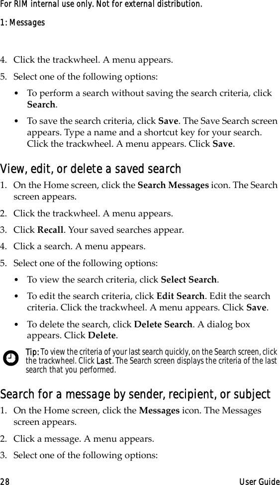1: Messages28 User GuideFor RIM internal use only. Not for external distribution.4. Click the trackwheel. A menu appears.5. Select one of the following options:•To perform a search without saving the search criteria, click Search. •To save the search criteria, click Save. The Save Search screen appears. Type a name and a shortcut key for your search. Click the trackwheel. A menu appears. Click Save. View, edit, or delete a saved search1. On the Home screen, click the Search Messages icon. The Search screen appears.2. Click the trackwheel. A menu appears.3. Click Recall. Your saved searches appear.4. Click a search. A menu appears.5. Select one of the following options:•To view the search criteria, click Select Search.•To edit the search criteria, click Edit Search. Edit the search criteria. Click the trackwheel. A menu appears. Click Save. •To delete the search, click Delete Search. A dialog box appears. Click Delete.Search for a message by sender, recipient, or subject1. On the Home screen, click the Messages icon. The Messages screen appears.2. Click a message. A menu appears.3. Select one of the following options:Tip: To view the criteria of your last search quickly, on the Search screen, click the trackwheel. Click Last. The Search screen displays the criteria of the last search that you performed. 