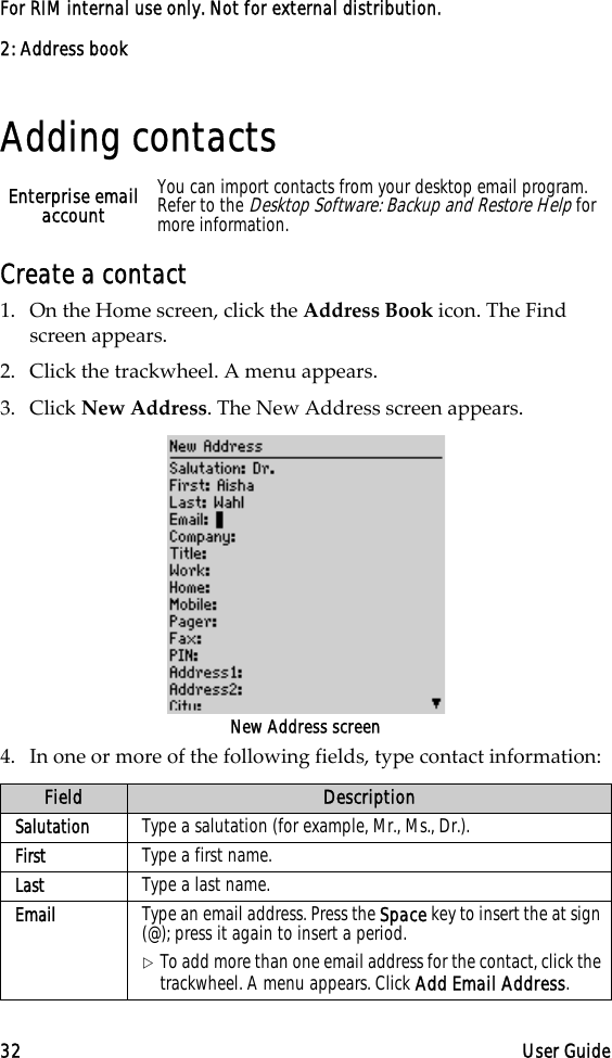 2: Address book32 User GuideFor RIM internal use only. Not for external distribution.Adding contactsCreate a contact1. On the Home screen, click the Address Book icon. The Find screen appears.2. Click the trackwheel. A menu appears.3. Click New Address. The New Address screen appears.New Address screen4. In one or more of the following fields, type contact information:Enterprise email account You can import contacts from your desktop email program. Refer to the Desktop Software: Backup and Restore Help for more information.Field DescriptionSalutation Type a salutation (for example, Mr., Ms., Dr.).First Type a first name. Last Type a last name.Email Type an email address. Press the Space key to insert the at sign (@); press it again to insert a period.!To add more than one email address for the contact, click the trackwheel. A menu appears. Click Add Email Address.