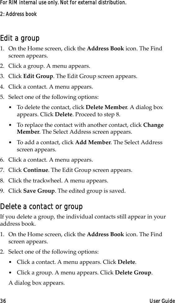 2: Address book36 User GuideFor RIM internal use only. Not for external distribution.Edit a group1. On the Home screen, click the Address Book icon. The Find screen appears.2. Click a group. A menu appears. 3. Click Edit Group. The Edit Group screen appears. 4. Click a contact. A menu appears. 5. Select one of the following options: •To delete the contact, click Delete Member. A dialog box appears. Click Delete. Proceed to step 8.•To replace the contact with another contact, click Change Member. The Select Address screen appears.•To add a contact, click Add Member. The Select Address screen appears.6. Click a contact. A menu appears.7. Click Continue. The Edit Group screen appears.8. Click the trackwheel. A menu appears.9. Click Save Group. The edited group is saved.Delete a contact or groupIf you delete a group, the individual contacts still appear in your address book.1. On the Home screen, click the Address Book icon. The Find screen appears.2. Select one of the following options: •Click a contact. A menu appears. Click Delete. •Click a group. A menu appears. Click Delete Group. A dialog box appears.