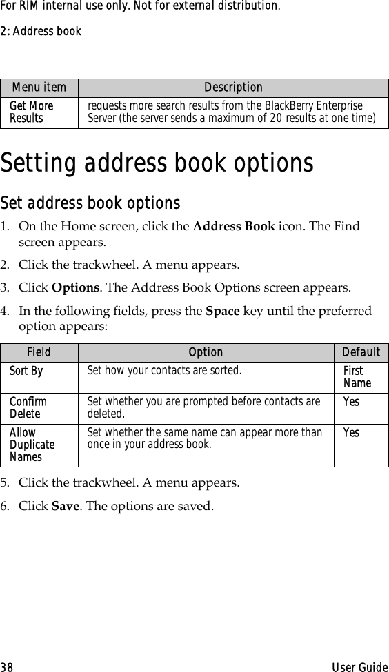 2: Address book38 User GuideFor RIM internal use only. Not for external distribution.Setting address book optionsSet address book options1. On the Home screen, click the Address Book icon. The Find screen appears.2. Click the trackwheel. A menu appears. 3. Click Options. The Address Book Options screen appears. 4. In the following fields, press the Space key until the preferred option appears:5. Click the trackwheel. A menu appears. 6. Click Save. The options are saved.Get More Results requests more search results from the BlackBerry Enterprise Server (the server sends a maximum of 20 results at one time)Field Option DefaultSort By  Set how your contacts are sorted.  First NameConfirm Delete  Set whether you are prompted before contacts are deleted.  YesAllow Duplicate Names Set whether the same name can appear more than once in your address book.  YesMenu item Description
