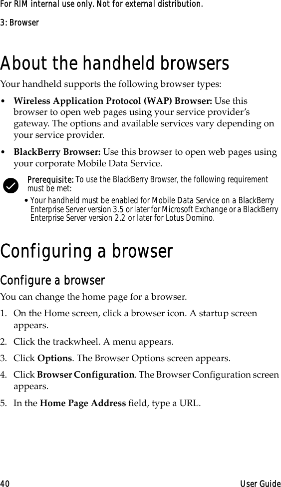 3: Browser40 User GuideFor RIM internal use only. Not for external distribution.About the handheld browsersYour handheld supports the following browser types:•Wireless Application Protocol (WAP) Browser: Use this browser to open web pages using your service provider’s gateway. The options and available services vary depending on your service provider.•BlackBerry Browser: Use this browser to open web pages using your corporate Mobile Data Service.Configuring a browserConfigure a browserYou can change the home page for a browser.1. On the Home screen, click a browser icon. A startup screen appears.2. Click the trackwheel. A menu appears.3. Click Options. The Browser Options screen appears.4. Click Browser Configuration. The Browser Configuration screen appears.5. In the Home Page Address field, type a URL.Prerequisite: To use the BlackBerry Browser, the following requirement must be met:•Your handheld must be enabled for Mobile Data Service on a BlackBerry Enterprise Server version 3.5 or later for Microsoft Exchange or a BlackBerry Enterprise Server version 2.2 or later for Lotus Domino.
