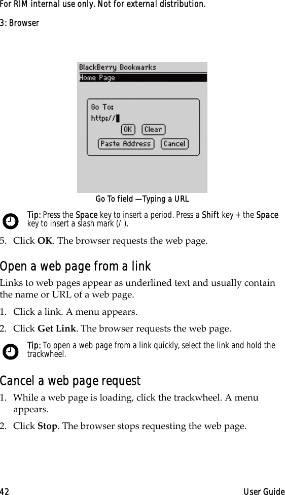 3: Browser42 User GuideFor RIM internal use only. Not for external distribution.Go To field — Typing a URL5. Click OK. The browser requests the web page.Open a web page from a linkLinks to web pages appear as underlined text and usually contain the name or URL of a web page. 1. Click a link. A menu appears.2. Click Get Link. The browser requests the web page.Cancel a web page request1. While a web page is loading, click the trackwheel. A menu appears.2. Click Stop. The browser stops requesting the web page.Tip: Press the Space key to insert a period. Press a Shift key + the Space key to insert a slash mark (/).Tip: To open a web page from a link quickly, select the link and hold the trackwheel.