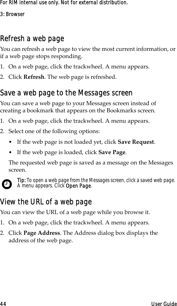 3: Browser44 User GuideFor RIM internal use only. Not for external distribution.Refresh a web pageYou can refresh a web page to view the most current information, or if a web page stops responding. 1. On a web page, click the trackwheel. A menu appears.2. Click Refresh. The web page is refreshed.Save a web page to the Messages screenYou can save a web page to your Messages screen instead of creating a bookmark that appears on the Bookmarks screen. 1. On a web page, click the trackwheel. A menu appears.2. Select one of the following options:•If the web page is not loaded yet, click Save Request.•If the web page is loaded, click Save Page. The requested web page is saved as a message on the Messages screen.View the URL of a web pageYou can view the URL of a web page while you browse it.1. On a web page, click the trackwheel. A menu appears.2. Click Page Address. The Address dialog box displays the address of the web page. Tip: To open a web page from the Messages screen, click a saved web page. A menu appears. Click Open Page. 