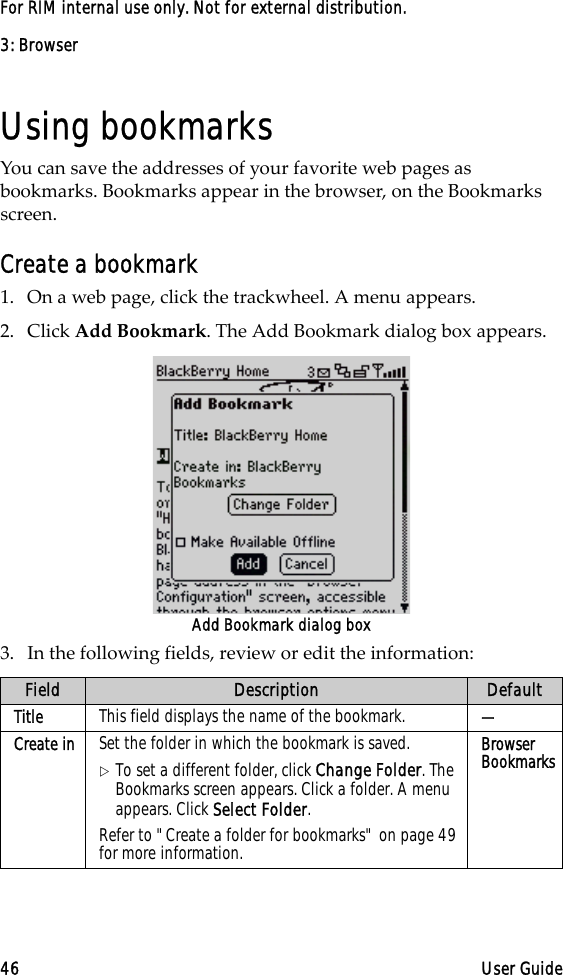3: Browser46 User GuideFor RIM internal use only. Not for external distribution.Using bookmarksYou can save the addresses of your favorite web pages as bookmarks. Bookmarks appear in the browser, on the Bookmarks screen.Create a bookmark1. On a web page, click the trackwheel. A menu appears.2. Click Add Bookmark. The Add Bookmark dialog box appears.Add Bookmark dialog box3. In the following fields, review or edit the information:Field Description DefaultTitle This field displays the name of the bookmark.  —Create in Set the folder in which the bookmark is saved. !To set a different folder, click Change Folder. The Bookmarks screen appears. Click a folder. A menu appears. Click Select Folder.Refer to &quot;Create a folder for bookmarks&quot; on page 49 for more information.Browser Bookmarks