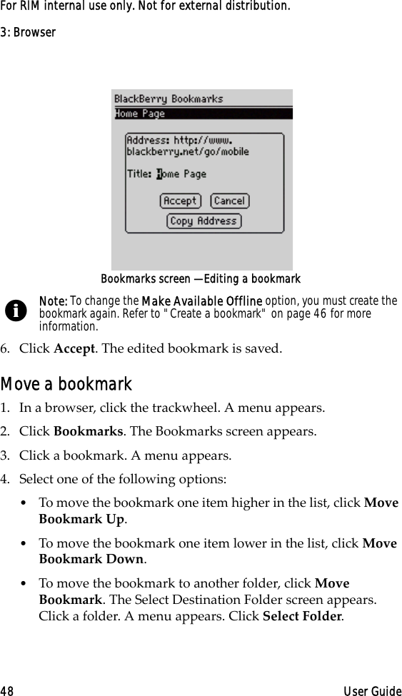 3: Browser48 User GuideFor RIM internal use only. Not for external distribution.Bookmarks screen — Editing a bookmark6. Click Accept. The edited bookmark is saved.Move a bookmark1. In a browser, click the trackwheel. A menu appears.2. Click Bookmarks. The Bookmarks screen appears.3. Click a bookmark. A menu appears.4. Select one of the following options:•To move the bookmark one item higher in the list, click Move Bookmark Up. •To move the bookmark one item lower in the list, click Move Bookmark Down.•To move the bookmark to another folder, click Move Bookmark. The Select Destination Folder screen appears. Click a folder. A menu appears. Click Select Folder.Note: To change the Make Available Offline option, you must create the bookmark again. Refer to &quot;Create a bookmark&quot; on page 46 for more information.