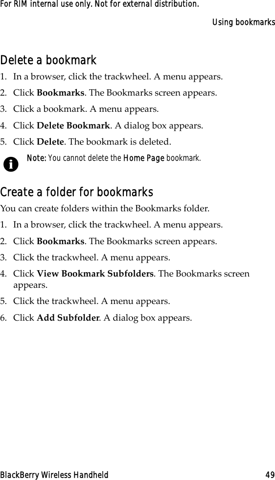 Using bookmarksBlackBerry Wireless Handheld 49For RIM internal use only. Not for external distribution.Delete a bookmark1. In a browser, click the trackwheel. A menu appears.2. Click Bookmarks. The Bookmarks screen appears.3. Click a bookmark. A menu appears.4. Click Delete Bookmark. A dialog box appears.5. Click Delete. The bookmark is deleted.Create a folder for bookmarksYou can create folders within the Bookmarks folder. 1. In a browser, click the trackwheel. A menu appears.2. Click Bookmarks. The Bookmarks screen appears.3. Click the trackwheel. A menu appears.4. Click View Bookmark Subfolders. The Bookmarks screen appears.5. Click the trackwheel. A menu appears. 6. Click Add Subfolder. A dialog box appears. Note: You cannot delete the Home Page bookmark.