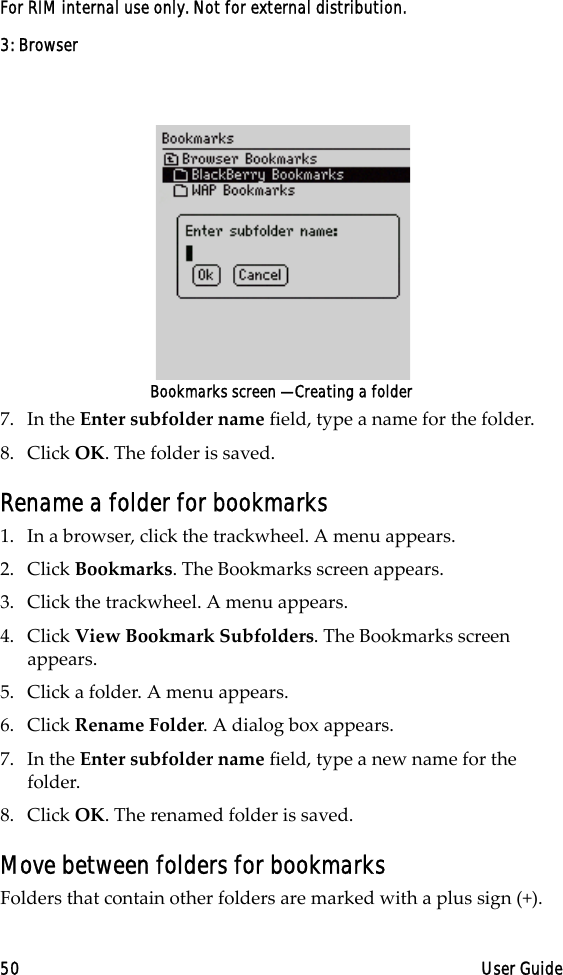 3: Browser50 User GuideFor RIM internal use only. Not for external distribution.Bookmarks screen — Creating a folder7. In the Enter subfolder name field, type a name for the folder. 8. Click OK. The folder is saved.Rename a folder for bookmarks1. In a browser, click the trackwheel. A menu appears.2. Click Bookmarks. The Bookmarks screen appears.3. Click the trackwheel. A menu appears.4. Click View Bookmark Subfolders. The Bookmarks screen appears.5. Click a folder. A menu appears.6. Click Rename Folder. A dialog box appears.7. In the Enter subfolder name field, type a new name for the folder.8. Click OK. The renamed folder is saved.Move between folders for bookmarksFolders that contain other folders are marked with a plus sign (+).