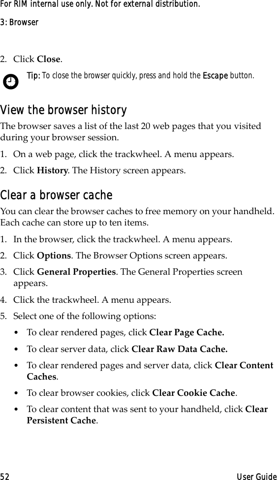 3: Browser52 User GuideFor RIM internal use only. Not for external distribution.2. Click Close. View the browser historyThe browser saves a list of the last 20 web pages that you visited during your browser session. 1. On a web page, click the trackwheel. A menu appears.2. Click History. The History screen appears.Clear a browser cacheYou can clear the browser caches to free memory on your handheld. Each cache can store up to ten items.1. In the browser, click the trackwheel. A menu appears.2. Click Options. The Browser Options screen appears.3. Click General Properties. The General Properties screen appears. 4. Click the trackwheel. A menu appears.5. Select one of the following options:•To clear rendered pages, click Clear Page Cache.•To clear server data, click Clear Raw Data Cache.•To clear rendered pages and server data, click Clear Content Caches.•To clear browser cookies, click Clear Cookie Cache. •To clear content that was sent to your handheld, click Clear Persistent Cache.Tip: To close the browser quickly, press and hold the Escape button.