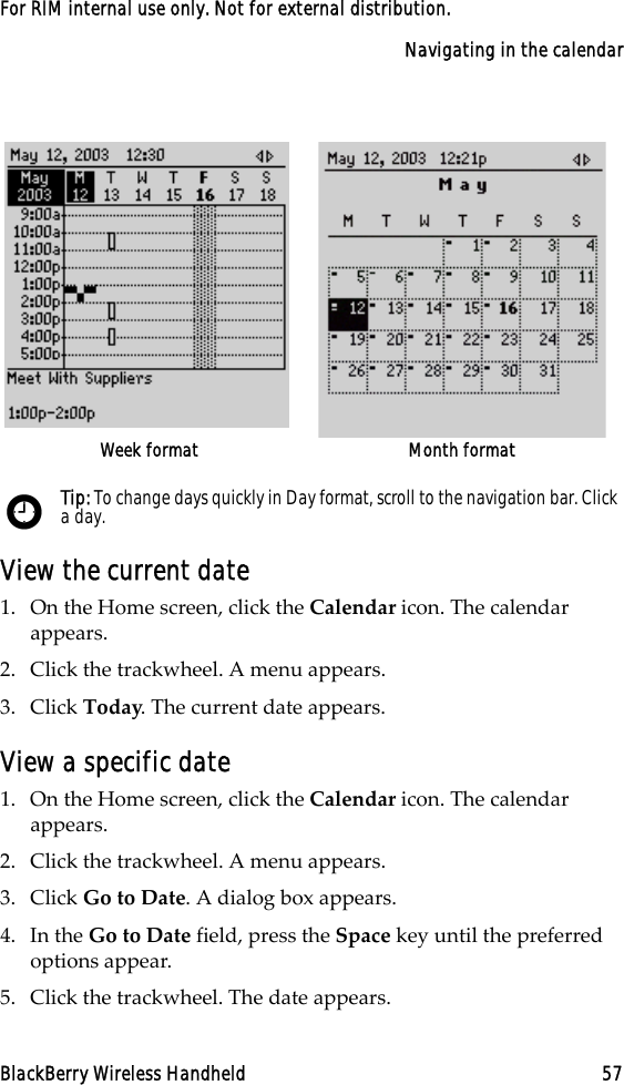 Navigating in the calendarBlackBerry Wireless Handheld 57For RIM internal use only. Not for external distribution.View the current date1. On the Home screen, click the Calendar icon. The calendar appears.2. Click the trackwheel. A menu appears.3. Click Today. The current date appears.View a specific date1. On the Home screen, click the Calendar icon. The calendar appears.2. Click the trackwheel. A menu appears.3. Click Go to Date. A dialog box appears.4. In the Go to Date field, press the Space key until the preferred options appear.5. Click the trackwheel. The date appears.Week format Month formatTip: To change days quickly in Day format, scroll to the navigation bar. Click a day.