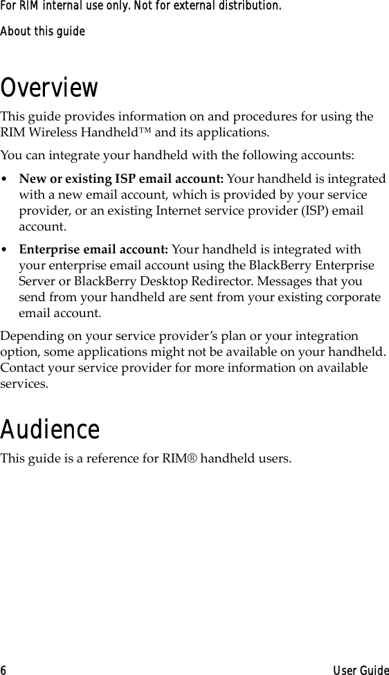 About this guide6 User GuideFor RIM internal use only. Not for external distribution.OverviewThis guide provides information on and procedures for using the RIM Wireless Handheld™ and its applications.You can integrate your handheld with the following accounts:•New or existing ISP email account: Your handheld is integrated with a new email account, which is provided by your service provider, or an existing Internet service provider (ISP) email account.•Enterprise email account: Your handheld is integrated with your enterprise email account using the BlackBerry Enterprise Server or BlackBerry Desktop Redirector. Messages that you send from your handheld are sent from your existing corporate email account.Depending on your service provider’s plan or your integration option, some applications might not be available on your handheld. Contact your service provider for more information on available services.AudienceThis guide is a reference for RIM® handheld users. 