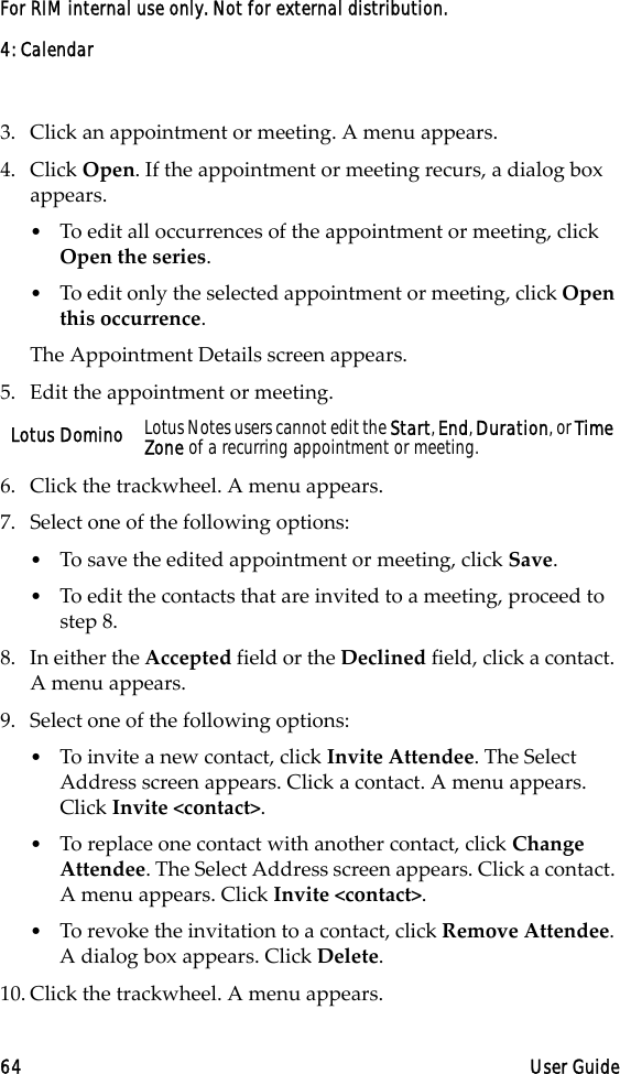 4: Calendar64 User GuideFor RIM internal use only. Not for external distribution.3. Click an appointment or meeting. A menu appears.4. Click Open. If the appointment or meeting recurs, a dialog box appears. •To edit all occurrences of the appointment or meeting, click Open the series.•To edit only the selected appointment or meeting, click Open this occurrence. The Appointment Details screen appears.5. Edit the appointment or meeting.6. Click the trackwheel. A menu appears.7. Select one of the following options:•To save the edited appointment or meeting, click Save.•To edit the contacts that are invited to a meeting, proceed to step 8.8. In either the Accepted field or the Declined field, click a contact. A menu appears. 9. Select one of the following options: •To invite a new contact, click Invite Attendee. The Select Address screen appears. Click a contact. A menu appears. Click Invite &lt;contact&gt;.•To replace one contact with another contact, click Change Attendee. The Select Address screen appears. Click a contact. A menu appears. Click Invite &lt;contact&gt;.•To revoke the invitation to a contact, click Remove Attendee. A dialog box appears. Click Delete.10. Click the trackwheel. A menu appears.Lotus Domino Lotus Notes users cannot edit the Start, End, Duration, or Time Zone of a recurring appointment or meeting.