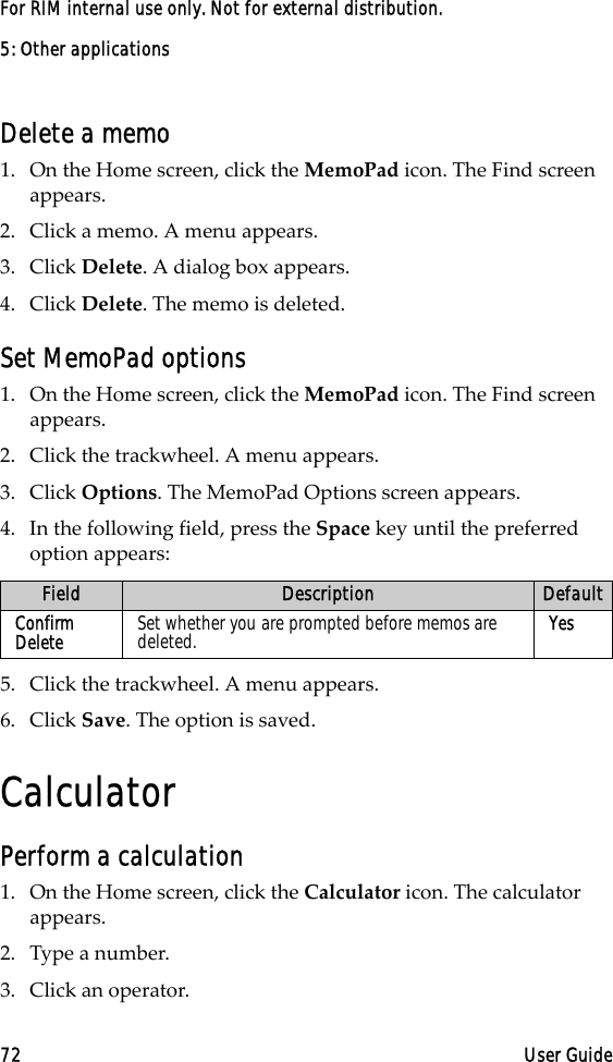 5: Other applications72 User GuideFor RIM internal use only. Not for external distribution.Delete a memo1. On the Home screen, click the MemoPad icon. The Find screen appears.2. Click a memo. A menu appears.3. Click Delete. A dialog box appears. 4. Click Delete. The memo is deleted.Set MemoPad options1. On the Home screen, click the MemoPad icon. The Find screen appears.2. Click the trackwheel. A menu appears.3. Click Options. The MemoPad Options screen appears. 4. In the following field, press the Space key until the preferred option appears:5. Click the trackwheel. A menu appears.6. Click Save. The option is saved.CalculatorPerform a calculation1. On the Home screen, click the Calculator icon. The calculator appears.2. Type a number.3. Click an operator.Field Description DefaultConfirm Delete Set whether you are prompted before memos are deleted. Yes