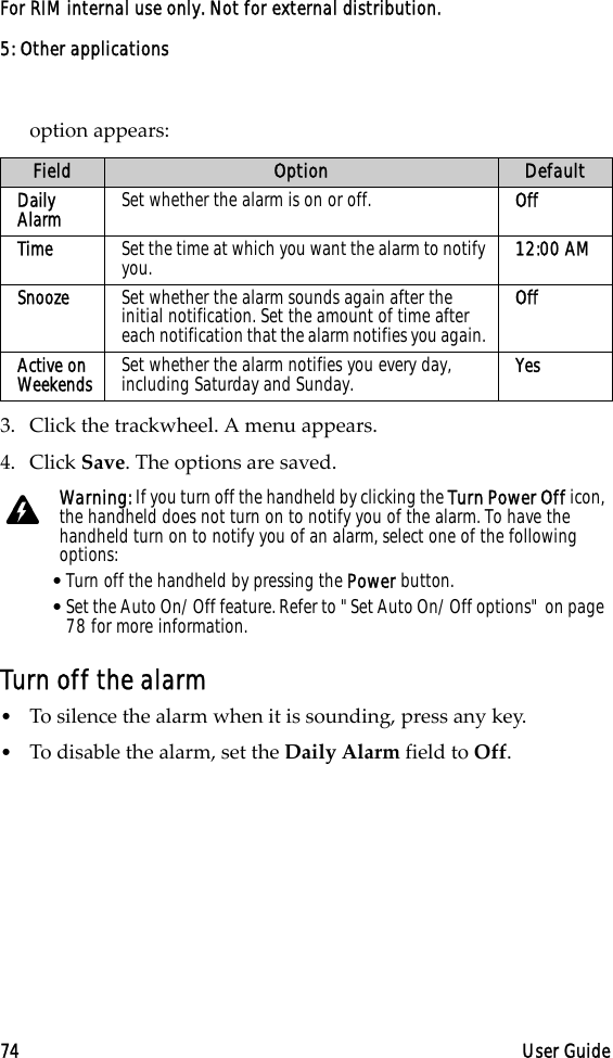 5: Other applications74 User GuideFor RIM internal use only. Not for external distribution.option appears:3. Click the trackwheel. A menu appears. 4. Click Save. The options are saved.Turn off the alarm•To silence the alarm when it is sounding, press any key.•To disable the alarm, set the Daily Alarm field to Off.Field Option DefaultDaily Alarm Set whether the alarm is on or off. OffTime Set the time at which you want the alarm to notify you.  12:00 AMSnooze Set whether the alarm sounds again after the initial notification. Set the amount of time after each notification that the alarm notifies you again. OffActive on Weekends Set whether the alarm notifies you every day, including Saturday and Sunday.  YesWarning: If you turn off the handheld by clicking the Turn Power Off icon, the handheld does not turn on to notify you of the alarm. To have the handheld turn on to notify you of an alarm, select one of the following options:•Turn off the handheld by pressing the Power button.•Set the Auto On/Off feature. Refer to &quot;Set Auto On/Off options&quot; on page 78 for more information.