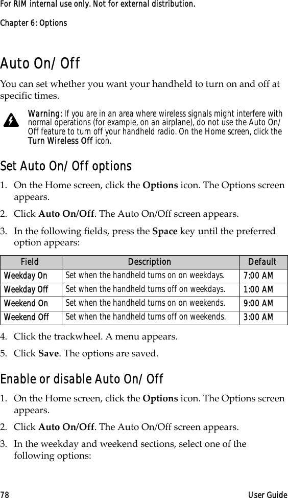 Chapter 6: Options78 User GuideFor RIM internal use only. Not for external distribution.Auto On/OffYou can set whether you want your handheld to turn on and off at specific times.Set Auto On/Off options1. On the Home screen, click the Options icon. The Options screen appears.2. Click Auto On/Off. The Auto On/Off screen appears. 3. In the following fields, press the Space key until the preferred option appears:4. Click the trackwheel. A menu appears.5. Click Save. The options are saved.Enable or disable Auto On/Off1. On the Home screen, click the Options icon. The Options screen appears.2. Click Auto On/Off. The Auto On/Off screen appears.3. In the weekday and weekend sections, select one of the following options:Warning: If you are in an area where wireless signals might interfere with normal operations (for example, on an airplane), do not use the Auto On/Off feature to turn off your handheld radio. On the Home screen, click the Turn Wireless Off icon.Field Description DefaultWeekday On Set when the handheld turns on on weekdays.  7:00 AMWeekday Off Set when the handheld turns off on weekdays.  1:00 AMWeekend On Set when the handheld turns on on weekends. 9:00 AMWeekend Off Set when the handheld turns off on weekends. 3:00 AM