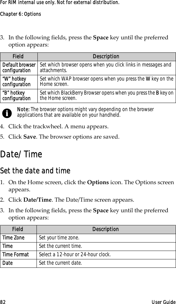 Chapter 6: Options82 User GuideFor RIM internal use only. Not for external distribution.3. In the following fields, press the Space key until the preferred option appears:4. Click the trackwheel. A menu appears.5. Click Save. The browser options are saved.Date/TimeSet the date and time1. On the Home screen, click the Options icon. The Options screen appears.2. Click Date/Time. The Date/Time screen appears. 3. In the following fields, press the Space key until the preferred option appears:Field DescriptionDefault browser configuration Set which browser opens when you click links in messages and attachments.“W” hotkey configuration Set which WAP browser opens when you press the W key on the Home screen.“B” hotkey configuration Set which BlackBerry Browser opens when you press the B key on the Home screen. Note: The browser options might vary depending on the browser applications that are available on your handheld.Field DescriptionTime Zone Set your time zone. Time Set the current time.Time Format Select a 12-hour or 24-hour clock.Date Set the current date.