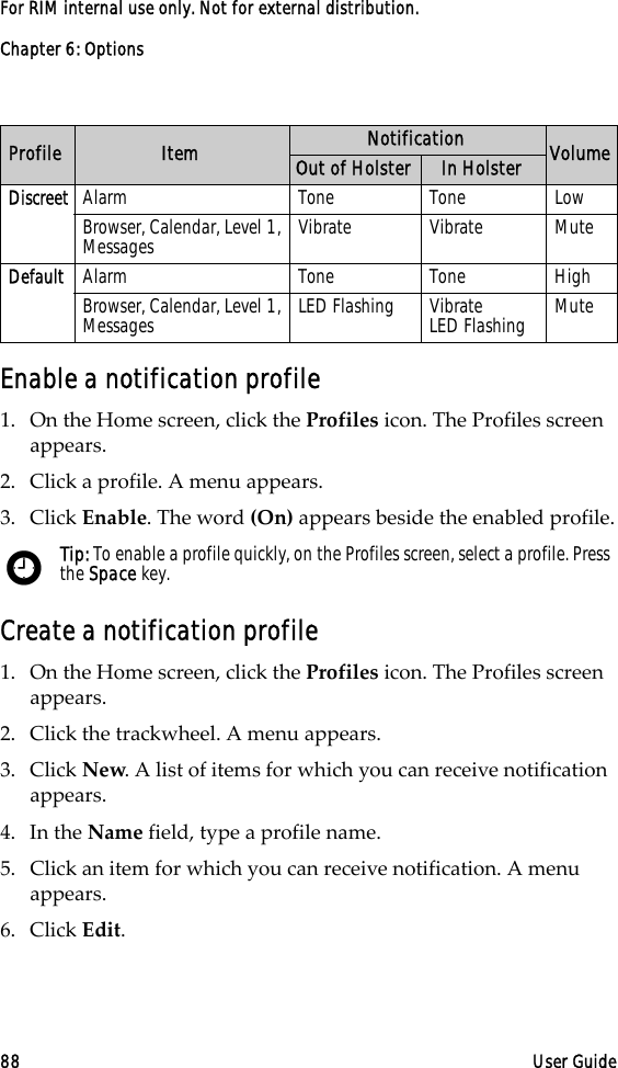 Chapter 6: Options88 User GuideFor RIM internal use only. Not for external distribution.Enable a notification profile1. On the Home screen, click the Profiles icon. The Profiles screen appears.2. Click a profile. A menu appears.3. Click Enable. The word (On) appears beside the enabled profile.Create a notification profile1. On the Home screen, click the Profiles icon. The Profiles screen appears. 2. Click the trackwheel. A menu appears. 3. Click New. A list of items for which you can receive notification appears.4. In the Name field, type a profile name.5. Click an item for which you can receive notification. A menu appears. 6. Click Edit.Discreet Alarm Tone Tone LowBrowser, Calendar, Level 1, Messages Vibrate Vibrate MuteDefault Alarm Tone Tone HighBrowser, Calendar, Level 1, Messages LED Flashing Vibrate         LED Flashing MuteTip: To enable a profile quickly, on the Profiles screen, select a profile. Press the Space key. Profile Item Notification VolumeOut of Holster In Holster