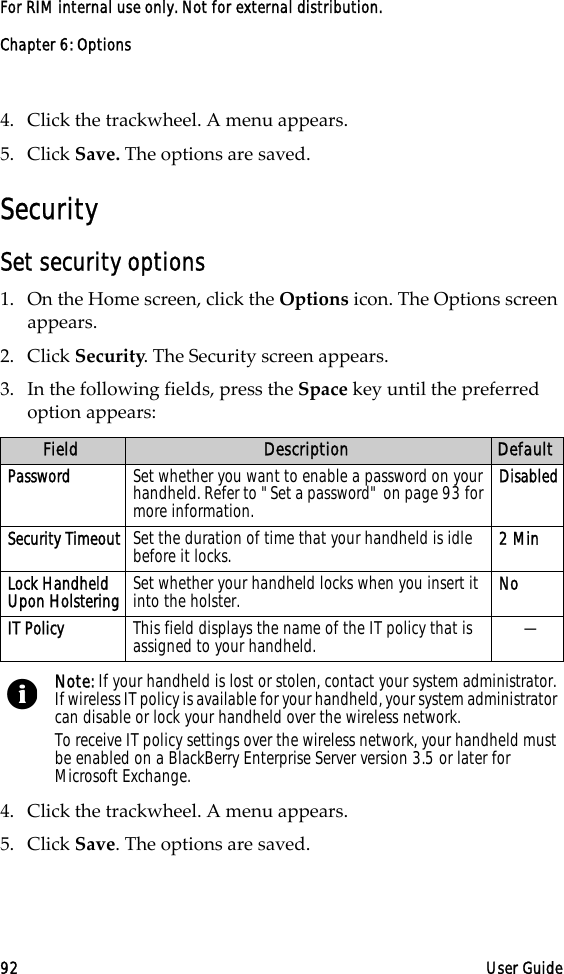 Chapter 6: Options92 User GuideFor RIM internal use only. Not for external distribution.4. Click the trackwheel. A menu appears.5. Click Save. The options are saved.SecuritySet security options1. On the Home screen, click the Options icon. The Options screen appears.2. Click Security. The Security screen appears. 3. In the following fields, press the Space key until the preferred option appears:4. Click the trackwheel. A menu appears.5. Click Save. The options are saved.Field Description DefaultPassword Set whether you want to enable a password on your handheld. Refer to &quot;Set a password&quot; on page 93 for more information.DisabledSecurity Timeout Set the duration of time that your handheld is idle before it locks.  2 MinLock Handheld Upon Holstering Set whether your handheld locks when you insert it into the holster.  NoIT Policy This field displays the name of the IT policy that is assigned to your handheld. —Note: If your handheld is lost or stolen, contact your system administrator. If wireless IT policy is available for your handheld, your system administrator can disable or lock your handheld over the wireless network.To receive IT policy settings over the wireless network, your handheld must be enabled on a BlackBerry Enterprise Server version 3.5 or later for Microsoft Exchange.