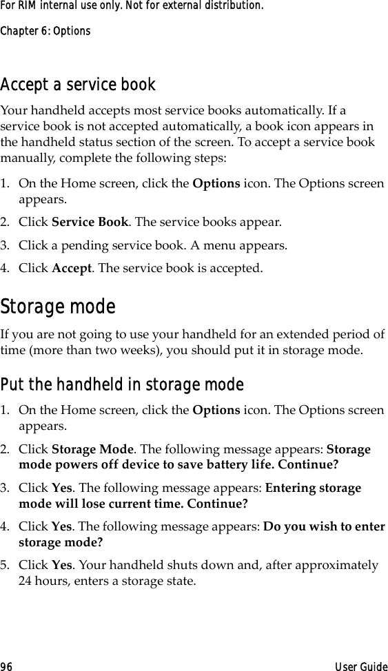 Chapter 6: Options96 User GuideFor RIM internal use only. Not for external distribution.Accept a service bookYour handheld accepts most service books automatically. If a service book is not accepted automatically, a book icon appears in the handheld status section of the screen. To accept a service book manually, complete the following steps:1. On the Home screen, click the Options icon. The Options screen appears.2. Click Service Book. The service books appear.3. Click a pending service book. A menu appears.4. Click Accept. The service book is accepted.Storage modeIf you are not going to use your handheld for an extended period of time (more than two weeks), you should put it in storage mode.Put the handheld in storage mode1. On the Home screen, click the Options icon. The Options screen appears.2. Click Storage Mode. The following message appears: Storage mode powers off device to save battery life. Continue?3. Click Yes. The following message appears: Entering storage mode will lose current time. Continue?4. Click Yes. The following message appears: Do you wish to enter storage mode?5. Click Yes. Your handheld shuts down and, after approximately 24 hours, enters a storage state.