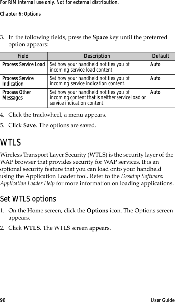 Chapter 6: Options98 User GuideFor RIM internal use only. Not for external distribution.3. In the following fields, press the Space key until the preferred option appears:4. Click the trackwheel, a menu appears.5. Click Save. The options are saved.WTLSWireless Transport Layer Security (WTLS) is the security layer of the WAP browser that provides security for WAP services. It is an optional security feature that you can load onto your handheld using the Application Loader tool. Refer to the Desktop Software: Application Loader Help for more information on loading applications.Set WTLS options1. On the Home screen, click the Options icon. The Options screen appears. 2. Click WTLS. The WTLS screen appears.Field Description DefaultProcess Service Load Set how your handheld notifies you of incoming service load content. AutoProcess Service Indication Set how your handheld notifies you of incoming service indication content. AutoProcess Other Messages Set how your handheld notifies you of incoming content that is neither service load or service indication content.Auto