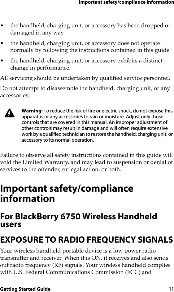 Important safety/compliance informationGetting Started Guide 11• the handheld, charging unit, or accessory has been dropped or damaged in any way• the handheld, charging unit, or accessory does not operate normally by following the instructions contained in this guide • the handheld, charging unit, or accessory exhibits a distinct change in performance.All servicing should be undertaken by qualified service personnel.Do not attempt to disassemble the handheld, charging unit, or any accessories.Failure to observe all safety instructions contained in this guide will void the Limited Warranty, and may lead to suspension or denial of services to the offender, or legal action, or both.Important safety/compliance informationFor BlackBerry 6750 Wireless Handheld usersEXPOSURE TO RADIO FREQUENCY SIGNALSYour wireless handheld portable device is a low power radio transmitter and receiver. When it is ON, it receives and also sends out radio frequency (RF) signals. Your wireless handheld complies with U.S. Federal Communications Commission (FCC) and Warning: To reduce the risk of fire or electric shock, do not expose this apparatus or any accessories to rain or moisture. Adjust only those controls that are covered in this manual. An improper adjustment of other controls may result in damage and will often require extensive work by a qualified technician to restore the handheld, charging unit, or accessory to its normal operation.