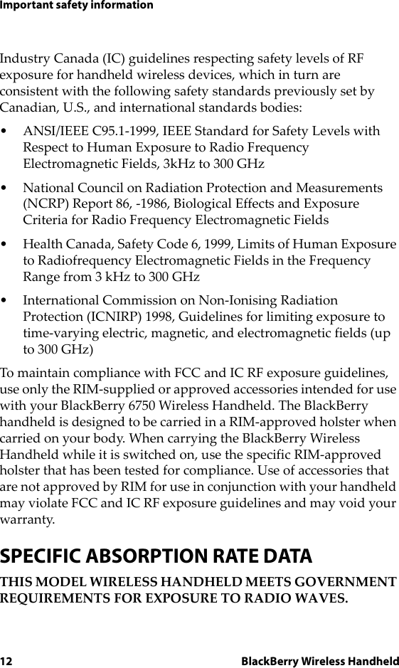 12 BlackBerry Wireless HandheldImportant safety informationIndustry Canada (IC) guidelines respecting safety levels of RF exposure for handheld wireless devices, which in turn are consistent with the following safety standards previously set by Canadian, U.S., and international standards bodies:• ANSI/IEEE C95.1-1999, IEEE Standard for Safety Levels with Respect to Human Exposure to Radio Frequency Electromagnetic Fields, 3kHz to 300 GHz• National Council on Radiation Protection and Measurements (NCRP) Report 86, -1986, Biological Effects and Exposure Criteria for Radio Frequency Electromagnetic Fields• Health Canada, Safety Code 6, 1999, Limits of Human Exposure to Radiofrequency Electromagnetic Fields in the Frequency Range from 3 kHz to 300 GHz• International Commission on Non-Ionising Radiation Protection (ICNIRP) 1998, Guidelines for limiting exposure to time-varying electric, magnetic, and electromagnetic fields (up to 300 GHz)To maintain compliance with FCC and IC RF exposure guidelines, use only the RIM-supplied or approved accessories intended for use with your BlackBerry 6750 Wireless Handheld. The BlackBerry handheld is designed to be carried in a RIM-approved holster when carried on your body. When carrying the BlackBerry Wireless Handheld while it is switched on, use the specific RIM-approved holster that has been tested for compliance. Use of accessories that are not approved by RIM for use in conjunction with your handheld may violate FCC and IC RF exposure guidelines and may void your warranty.SPECIFIC ABSORPTION RATE DATATHIS MODEL WIRELESS HANDHELD MEETS GOVERNMENT REQUIREMENTS FOR EXPOSURE TO RADIO WAVES.