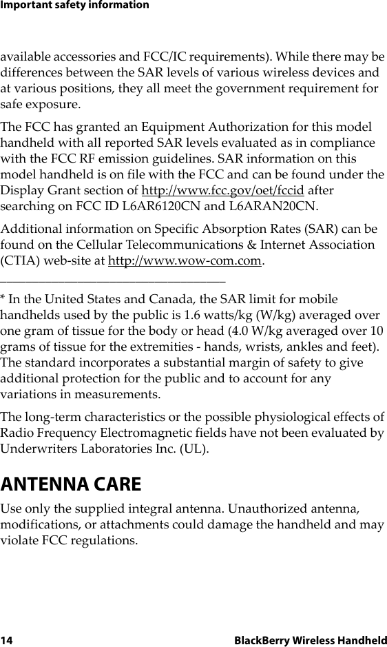 14 BlackBerry Wireless HandheldImportant safety informationavailable accessories and FCC/IC requirements). While there may be differences between the SAR levels of various wireless devices and at various positions, they all meet the government requirement for safe exposure. The FCC has granted an Equipment Authorization for this model handheld with all reported SAR levels evaluated as in compliance with the FCC RF emission guidelines. SAR information on this model handheld is on file with the FCC and can be found under the Display Grant section of http://www.fcc.gov/oet/fccid after searching on FCC ID L6AR6120CN and L6ARAN20CN.Additional information on Specific Absorption Rates (SAR) can be found on the Cellular Telecommunications &amp; Internet Association (CTIA) web-site at http://www.wow-com.com.___________________________________* In the United States and Canada, the SAR limit for mobile handhelds used by the public is 1.6 watts/kg (W/kg) averaged over one gram of tissue for the body or head (4.0 W/kg averaged over 10 grams of tissue for the extremities - hands, wrists, ankles and feet). The standard incorporates a substantial margin of safety to give additional protection for the public and to account for any variations in measurements.The long-term characteristics or the possible physiological effects of Radio Frequency Electromagnetic fields have not been evaluated by Underwriters Laboratories Inc. (UL).ANTENNA CAREUse only the supplied integral antenna. Unauthorized antenna, modifications, or attachments could damage the handheld and may violate FCC regulations.