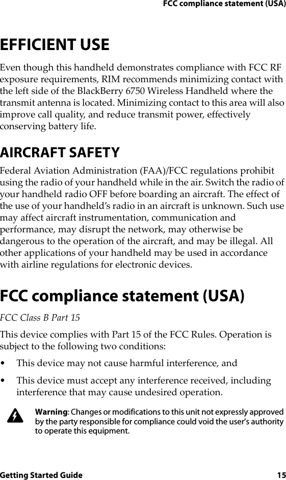 FCC compliance statement (USA)Getting Started Guide 15EFFICIENT USEEven though this handheld demonstrates compliance with FCC RF exposure requirements, RIM recommends minimizing contact with the left side of the BlackBerry 6750 Wireless Handheld where the transmit antenna is located. Minimizing contact to this area will also improve call quality, and reduce transmit power, effectively conserving battery life.AIRCRAFT SAFETYFederal Aviation Administration (FAA)/FCC regulations prohibit using the radio of your handheld while in the air. Switch the radio of your handheld radio OFF before boarding an aircraft. The effect of the use of your handheld’s radio in an aircraft is unknown. Such use may affect aircraft instrumentation, communication and performance, may disrupt the network, may otherwise be dangerous to the operation of the aircraft, and may be illegal. All other applications of your handheld may be used in accordance with airline regulations for electronic devices.FCC compliance statement (USA)FCC Class B Part 15 This device complies with Part 15 of the FCC Rules. Operation is subject to the following two conditions:• This device may not cause harmful interference, and• This device must accept any interference received, including interference that may cause undesired operation.Warning: Changes or modifications to this unit not expressly approved by the party responsible for compliance could void the user’s authority to operate this equipment.