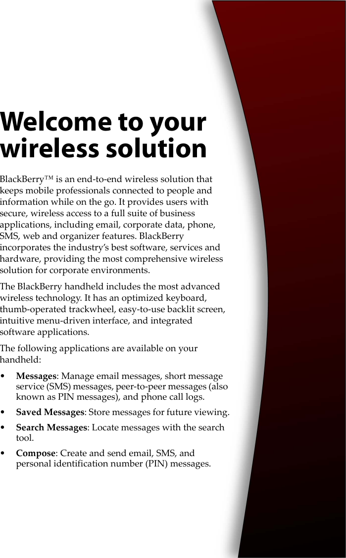 Welcome to your wireless solutionBlackBerry™ is an end-to-end wireless solution that keeps mobile professionals connected to people and information while on the go. It provides users with secure, wireless access to a full suite of business applications, including email, corporate data, phone, SMS, web and organizer features. BlackBerry incorporates the industry’s best software, services and hardware, providing the most comprehensive wireless solution for corporate environments.The BlackBerry handheld includes the most advanced wireless technology. It has an optimized keyboard, thumb-operated trackwheel, easy-to-use backlit screen, intuitive menu-driven interface, and integrated software applications.The following applications are available on your handheld:•Messages: Manage email messages, short message service (SMS) messages, peer-to-peer messages (also known as PIN messages), and phone call logs.•Saved Messages: Store messages for future viewing.•Search Messages: Locate messages with the search tool.•Compose: Create and send email, SMS, and personal identification number (PIN) messages.