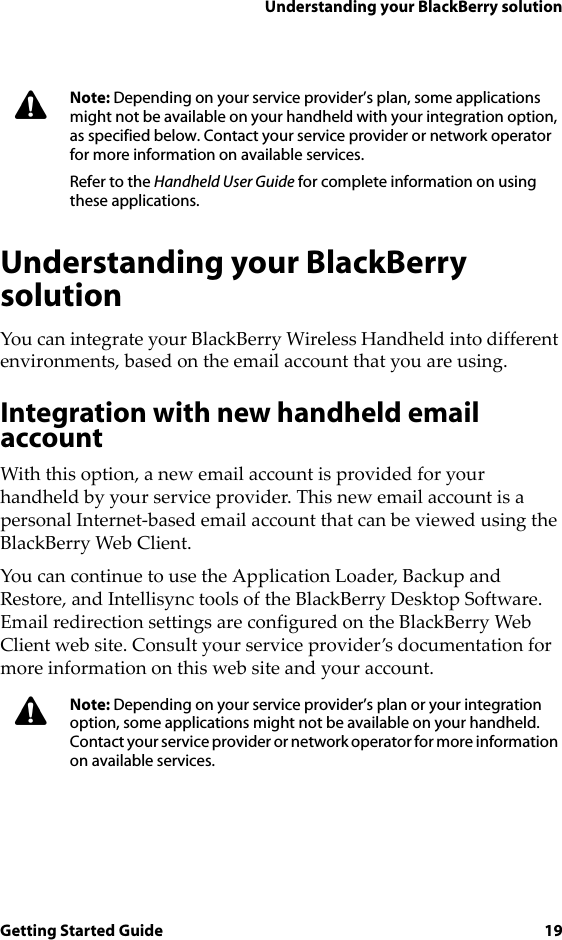 Understanding your BlackBerry solutionGetting Started Guide 19Understanding your BlackBerry solutionYou can integrate your BlackBerry Wireless Handheld into different environments, based on the email account that you are using.Integration with new handheld email accountWith this option, a new email account is provided for your handheld by your service provider. This new email account is a personal Internet-based email account that can be viewed using the BlackBerry Web Client.You can continue to use the Application Loader, Backup and Restore, and Intellisync tools of the BlackBerry Desktop Software. Email redirection settings are configured on the BlackBerry Web Client web site. Consult your service provider’s documentation for more information on this web site and your account.Note: Depending on your service provider’s plan, some applications might not be available on your handheld with your integration option, as specified below. Contact your service provider or network operator for more information on available services.Refer to the Handheld User Guide for complete information on using these applications.Note: Depending on your service provider’s plan or your integration option, some applications might not be available on your handheld. Contact your service provider or network operator for more information on available services. 