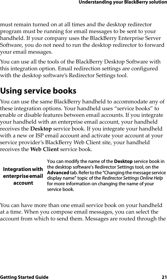 Understanding your BlackBerry solutionGetting Started Guide 21must remain turned on at all times and the desktop redirector program must be running for email messages to be sent to your handheld. If your company uses the BlackBerry Enterprise Server Software, you do not need to run the desktop redirector to forward your email messages.You can use all the tools of the BlackBerry Desktop Software with this integration option. Email redirection settings are configured with the desktop software’s Redirector Settings tool.Using service booksYou can use the same BlackBerry handheld to accommodate any of these integration options. Your handheld uses “service books” to enable or disable features between email accounts. If you integrate your handheld with an enterprise email account, your handheld receives the Desktop service book. If you integrate your handheld with a new or ISP email account and activate your account at your service provider’s BlackBerry Web Client site, your handheld receives the Web Client service book.You can have more than one email service book on your handheld at a time. When you compose email messages, you can select the account from which to send them. Messages are routed through the Integration with enterprise email accountYou can modify the name of the Desktop service book in the desktop software’s Redirector Settings tool, on the Advanced tab. Refer to the “Changing the message service display name” topic of the Redirector Settings Online Help for more information on changing the name of your service book.