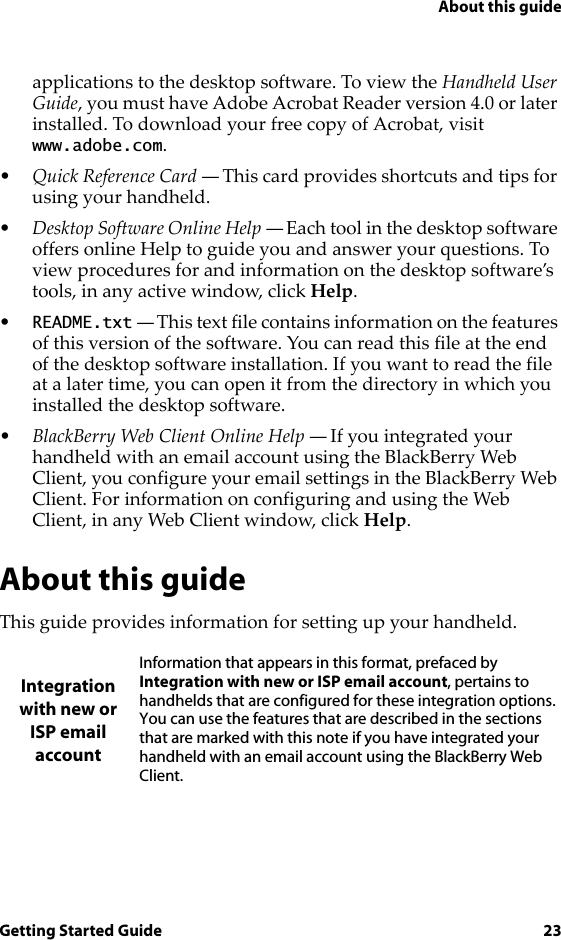 About this guideGetting Started Guide 23applications to the desktop software. To view the Handheld User Guide, you must have Adobe Acrobat Reader version 4.0 or later installed. To download your free copy of Acrobat, visit www.adobe.com.•Quick Reference Card — This card provides shortcuts and tips for using your handheld.•Desktop Software Online Help — Each tool in the desktop software offers online Help to guide you and answer your questions. To view procedures for and information on the desktop software’s tools, in any active window, click Help.•README.txt — This text file contains information on the features of this version of the software. You can read this file at the end of the desktop software installation. If you want to read the file at a later time, you can open it from the directory in which you installed the desktop software.•BlackBerry Web Client Online Help — If you integrated your handheld with an email account using the BlackBerry Web Client, you configure your email settings in the BlackBerry Web Client. For information on configuring and using the Web Client, in any Web Client window, click Help.About this guideThis guide provides information for setting up your handheld.Integration with new or ISP email accountInformation that appears in this format, prefaced by Integration with new or ISP email account, pertains to handhelds that are configured for these integration options. You can use the features that are described in the sections that are marked with this note if you have integrated your handheld with an email account using the BlackBerry Web Client.