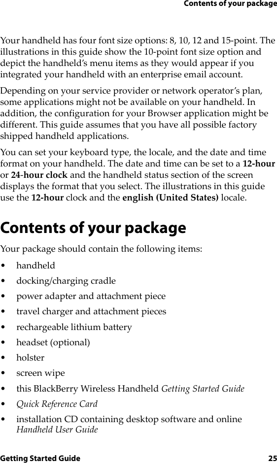 Contents of your packageGetting Started Guide 25Your handheld has four font size options: 8, 10, 12 and 15-point. The illustrations in this guide show the 10-point font size option and depict the handheld’s menu items as they would appear if you integrated your handheld with an enterprise email account.Depending on your service provider or network operator’s plan, some applications might not be available on your handheld. In addition, the configuration for your Browser application might be different. This guide assumes that you have all possible factory shipped handheld applications.You can set your keyboard type, the locale, and the date and time format on your handheld. The date and time can be set to a 12-hour or 24-hour clock and the handheld status section of the screen displays the format that you select. The illustrations in this guide use the 12-hour clock and the english (United States) locale.Contents of your packageYour package should contain the following items:• handheld• docking/charging cradle• power adapter and attachment piece• travel charger and attachment pieces• rechargeable lithium battery•headset (optional)•holster•screen wipe• this BlackBerry Wireless Handheld Getting Started Guide•Quick Reference Card• installation CD containing desktop software and online Handheld User Guide