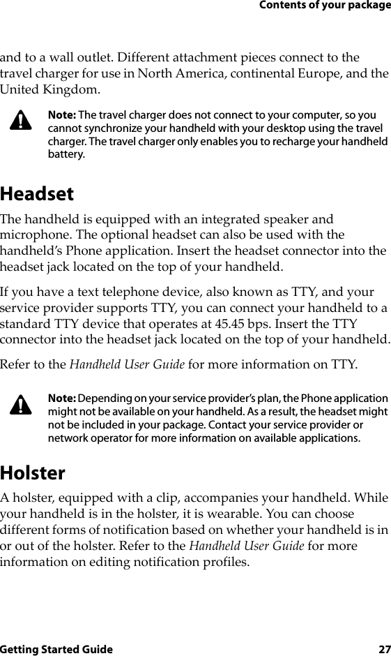 Contents of your packageGetting Started Guide 27and to a wall outlet. Different attachment pieces connect to the travel charger for use in North America, continental Europe, and the United Kingdom.HeadsetThe handheld is equipped with an integrated speaker and microphone. The optional headset can also be used with the handheld’s Phone application. Insert the headset connector into the headset jack located on the top of your handheld.If you have a text telephone device, also known as TTY, and your service provider supports TTY, you can connect your handheld to a standard TTY device that operates at 45.45 bps. Insert the TTY connector into the headset jack located on the top of your handheld.Refer to the Handheld User Guide for more information on TTY.HolsterA holster, equipped with a clip, accompanies your handheld. While your handheld is in the holster, it is wearable. You can choose different forms of notification based on whether your handheld is in or out of the holster. Refer to the Handheld User Guide for more information on editing notification profiles.Note: The travel charger does not connect to your computer, so you cannot synchronize your handheld with your desktop using the travel charger. The travel charger only enables you to recharge your handheld battery.Note: Depending on your service provider’s plan, the Phone application might not be available on your handheld. As a result, the headset might not be included in your package. Contact your service provider or network operator for more information on available applications.