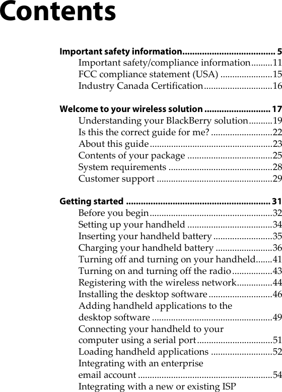 ContentsImportant safety information...................................... 5Important safety/compliance information.........11FCC compliance statement (USA) ......................15Industry Canada Certification.............................16Welcome to your wireless solution ........................... 17Understanding your BlackBerry solution..........19Is this the correct guide for me? ..........................22About this guide ....................................................23Contents of your package ....................................25System requirements ............................................28Customer support .................................................29Getting started ........................................................... 31Before you begin....................................................32Setting up your handheld ....................................34Inserting your handheld battery.........................35Charging your handheld battery ........................36Turning off and turning on your handheld.......41Turning on and turning off the radio.................43Registering with the wireless network...............44Installing the desktop software ...........................46Adding handheld applications to the desktop software ...................................................49Connecting your handheld to your computer using a serial port................................51Loading handheld applications ..........................52Integrating with an enterprise email account .........................................................54Integrating with a new or existing ISP 
