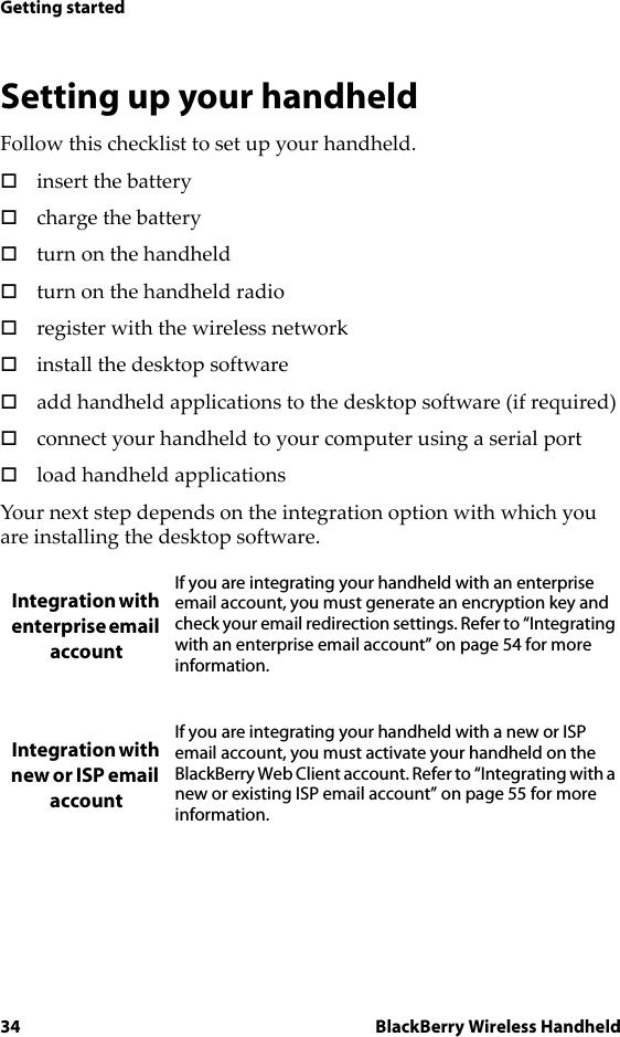 34 BlackBerry Wireless HandheldGetting startedSetting up your handheldFollow this checklist to set up your handheld.!insert the battery!charge the battery!turn on the handheld!turn on the handheld radio!register with the wireless network!install the desktop software!add handheld applications to the desktop software (if required)!connect your handheld to your computer using a serial port!load handheld applicationsYour next step depends on the integration option with which you are installing the desktop software. Integration with enterprise email accountIf you are integrating your handheld with an enterprise email account, you must generate an encryption key and check your email redirection settings. Refer to “Integrating with an enterprise email account” on page 54 for more information.Integration with new or ISP email accountIf you are integrating your handheld with a new or ISP email account, you must activate your handheld on the BlackBerry Web Client account. Refer to “Integrating with a new or existing ISP email account” on page 55 for more information.