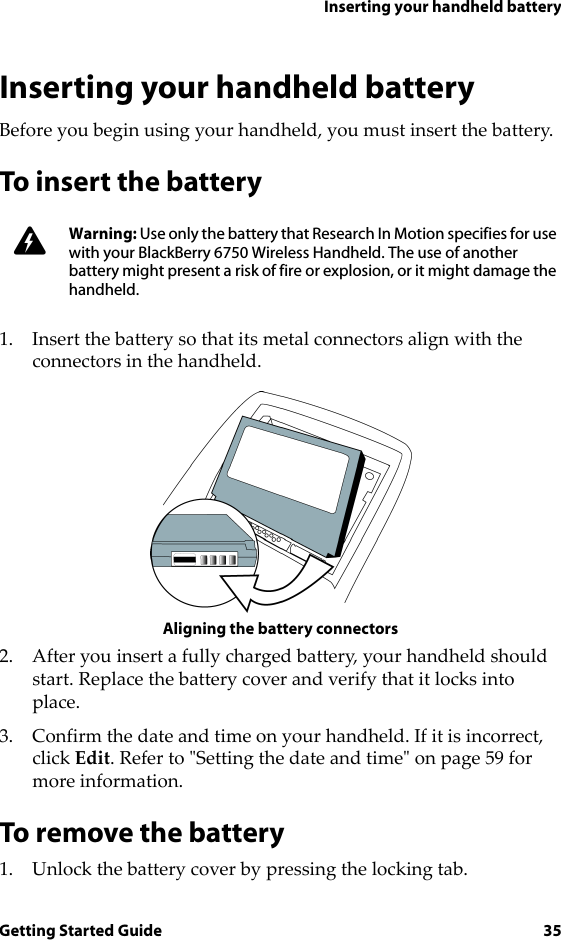 Inserting your handheld batteryGetting Started Guide 35Inserting your handheld batteryBefore you begin using your handheld, you must insert the battery.To insert the battery1. Insert the battery so that its metal connectors align with the connectors in the handheld.Aligning the battery connectors2. After you insert a fully charged battery, your handheld should start. Replace the battery cover and verify that it locks into place.3. Confirm the date and time on your handheld. If it is incorrect, click Edit. Refer to &quot;Setting the date and time&quot; on page 59 for more information.To remove the battery1. Unlock the battery cover by pressing the locking tab.Warning: Use only the battery that Research In Motion specifies for use with your BlackBerry 6750 Wireless Handheld. The use of another battery might present a risk of fire or explosion, or it might damage the handheld.