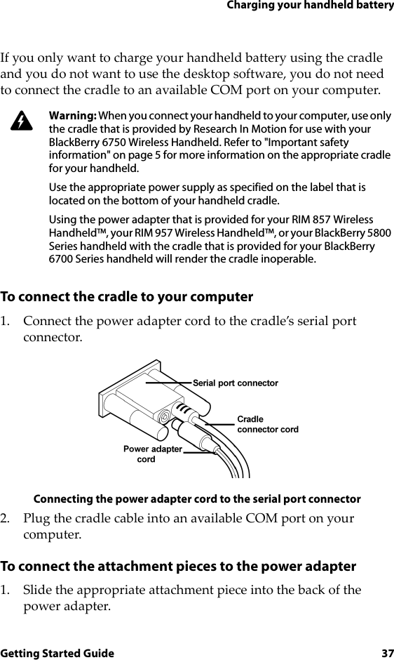 Charging your handheld batteryGetting Started Guide 37If you only want to charge your handheld battery using the cradle and you do not want to use the desktop software, you do not need to connect the cradle to an available COM port on your computer. To connect the cradle to your computer1. Connect the power adapter cord to the cradle’s serial port connector.Connecting the power adapter cord to the serial port connector2. Plug the cradle cable into an available COM port on your computer.To connect the attachment pieces to the power adapter1. Slide the appropriate attachment piece into the back of the power adapter.Warning: When you connect your handheld to your computer, use only the cradle that is provided by Research In Motion for use with your BlackBerry 6750 Wireless Handheld. Refer to &quot;Important safety information&quot; on page 5 for more information on the appropriate cradle for your handheld.Use the appropriate power supply as specified on the label that is located on the bottom of your handheld cradle.Using the power adapter that is provided for your RIM 857 Wireless Handheld™, your RIM 957 Wireless Handheld™, or your BlackBerry 5800 Series handheld with the cradle that is provided for your BlackBerry 6700 Series handheld will render the cradle inoperable.