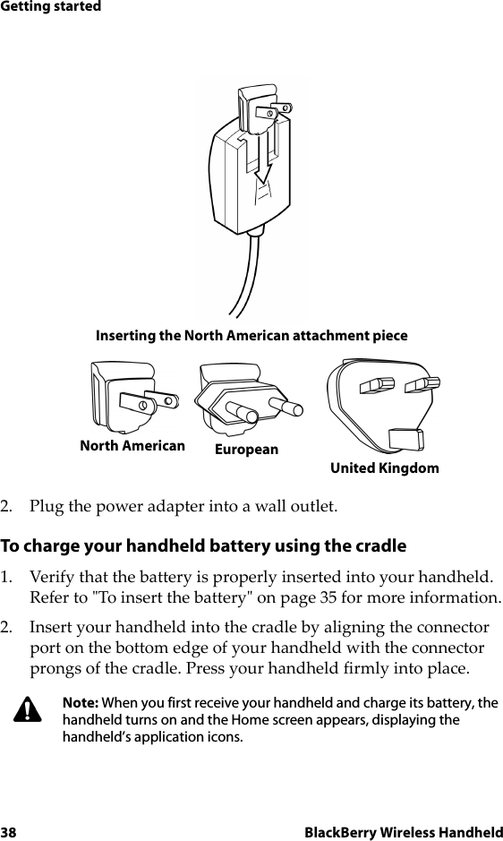 38 BlackBerry Wireless HandheldGetting startedInserting the North American attachment piece2. Plug the power adapter into a wall outlet.To charge your handheld battery using the cradle1. Verify that the battery is properly inserted into your handheld. Refer to &quot;To insert the battery&quot; on page 35 for more information.2. Insert your handheld into the cradle by aligning the connector port on the bottom edge of your handheld with the connector prongs of the cradle. Press your handheld firmly into place.Note: When you first receive your handheld and charge its battery, the handheld turns on and the Home screen appears, displaying the handheld’s application icons.EuropeanUnited KingdomNorth American